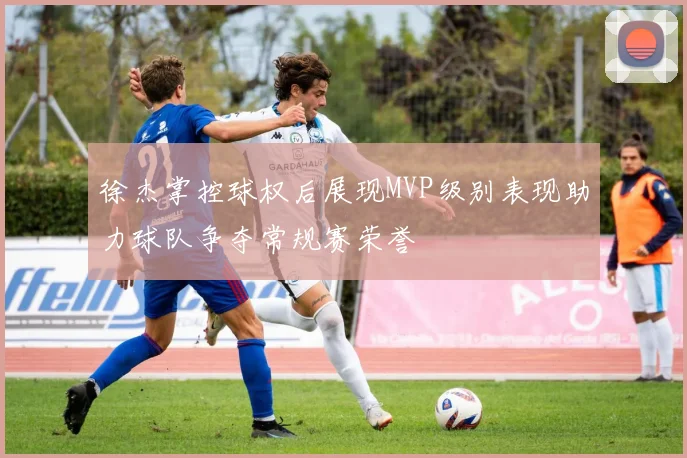 徐杰掌控球权后展现MVP级别表现助力球队争夺常规赛荣誉