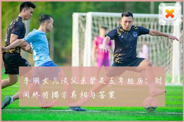 李明女儿谈父亲禁足五年经历：时间终将揭示真相与答案