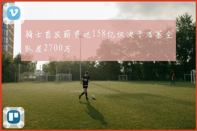 骑士首发薪资达158亿仅次于活塞全队差2700万