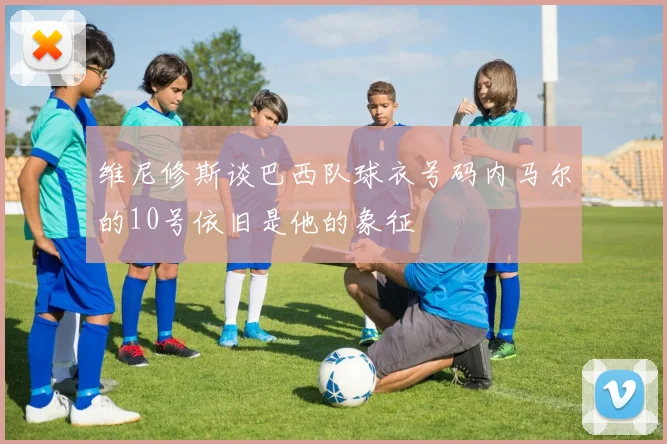 维尼修斯谈巴西队球衣号码内马尔的10号依旧是他的象征