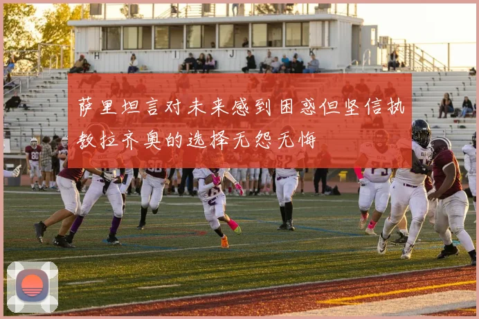 萨里坦言对未来感到困惑但坚信执教拉齐奥的选择无怨无悔