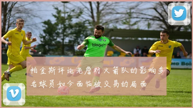 帕金斯评论老詹对火箭队的影响多名球员如今面临被交易的局面