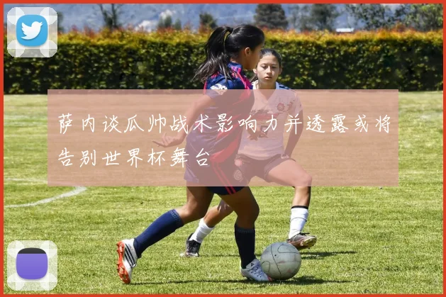 萨内谈瓜帅战术影响力并透露或将告别世界杯舞台