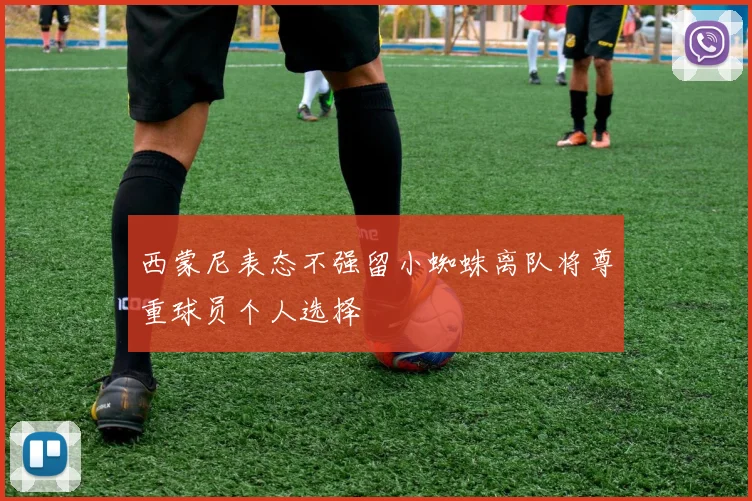 西蒙尼表态不强留小蜘蛛离队将尊重球员个人选择