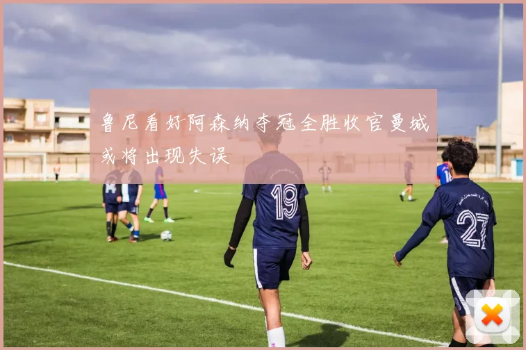 鲁尼看好阿森纳夺冠全胜收官曼城或将出现失误