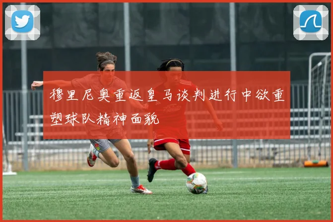穆里尼奥重返皇马谈判进行中欲重塑球队精神面貌