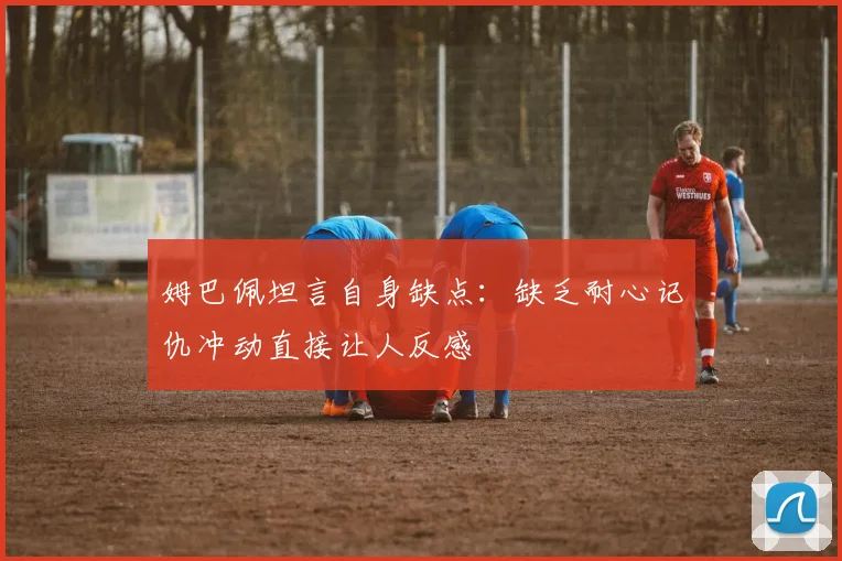姆巴佩坦言自身缺点：缺乏耐心记仇冲动直接让人反感