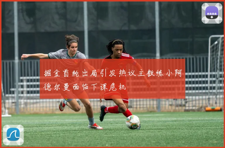 掘金首轮出局引发热议主教练小阿德尔曼面临下课危机