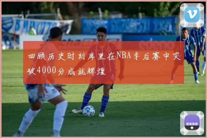 回顾历史时刻库里在NBA季后赛中突破4000分成就辉煌