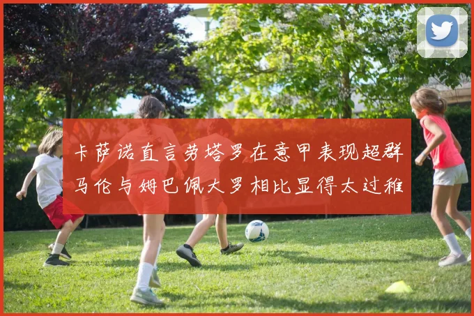 卡萨诺直言劳塔罗在意甲表现超群马伦与姆巴佩大罗相比显得太过稚嫩
