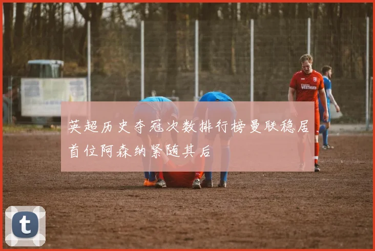 英超历史夺冠次数排行榜曼联稳居首位阿森纳紧随其后